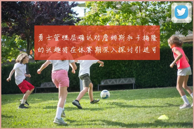 勇士管理层确认对詹姆斯和卡梅隆的兴趣将在休赛期深入探讨引进可能性