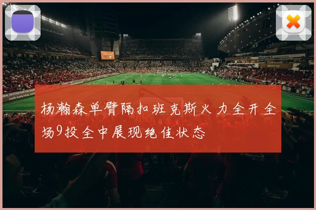 杨瀚森单臂隔扣班克斯火力全开全场9投全中展现绝佳状态
