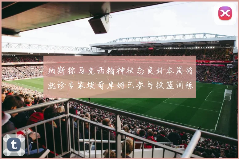 纳斯称马克西精神状态良好本周将就诊专家埃奇库姆已参与投篮训练