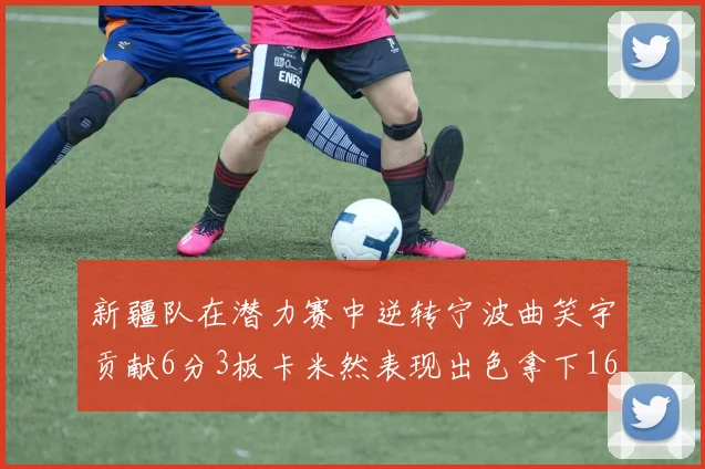 新疆队在潜力赛中逆转宁波曲笑宇贡献6分3板卡米然表现出色拿下16分
