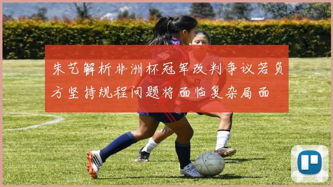 朱艺解析非洲杯冠军改判争议若负方坚持规程问题将面临复杂局面