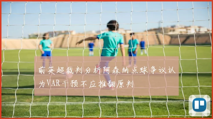 前英超裁判分析阿森纳点球争议认为VAR干预不应推翻原判