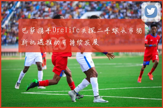 巴萨携手Drelife共探二手球衣市场新机遇推动可持续发展